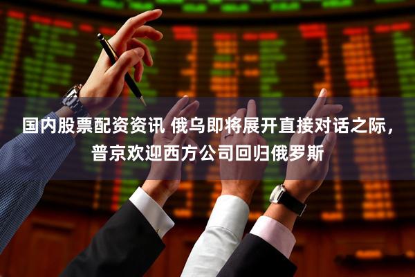 国内股票配资资讯 俄乌即将展开直接对话之际，普京欢迎西方公司回归俄罗斯